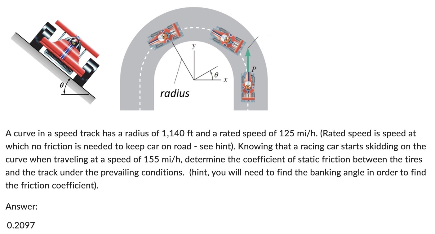 A curve in a speed track has a radius of 1, 140 ft and a rated speed of 125 mi/h. (Rated speed is speed at which no friction is needed to keep car on road - see hint). Knowing that a racing car starts skidding on the curve when traveling at a speed of 155 mi/h, determine the coefficient of static friction between the tires and the track under the prevailing conditions. (hint, you will need to find the banking angle in order to find the friction coefficient). Answer: 0.2097