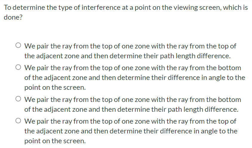 To determine the type of interference at a point on the viewing screen, which is done? We pair the ray from the top of one zone with the ray from the top of the adjacent zone and then determine their path length difference. We pair the ray from the top of one zone with the ray from the bottom of the adjacent zone and then determine their difference in angle to the point on the screen. We pair the ray from the top of one zone with the ray from the bottom of the adjacent zone and then determine their path length difference. We pair the ray from the top of one zone with the ray from the top of the adjacent zone and then determine their difference in angle to the point on the screen.