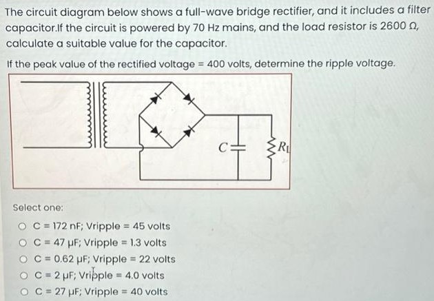 The circuit diagram below shows a full-wave bridge rectifier, and it includes a filter capacitor. If the circuit is powered by 70 Hz mains, and the load resistor is 2600 Ω, calculate a suitable value for the capacitor. If the peak value of the rectified voltage = 400 volts, determine the ripple voltage. Select one: C = 172 nF; Vripple = 45 volts C = 47 μF; Vripple = 1.3 volts C = 0.62 μF; Vripple = 22 volts C = 2 μF; Vripple = 4.0 volts C = 27 μF; Vripple = 40 volts