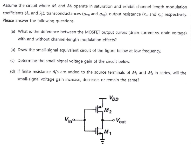 Assume the circuit where M1 and M2 operate in saturation and exhibit channel-length modulation coefficients (λn and λp), transconductances (gmn and gmp), output resistance ( ron and rop) respectively. Please answer the following questions. (a) What is the difference between the MOSFET output curves (drain current vs. drain voltage) with and without channel-length modulation effects? (b) Draw the small-signal equivalent circuit of the figure below at low frequency. (c) Determine the small-signal voltage gain of the circuit below. (d) If finite resistance R5′s are added to the source terminals of M1 and M2 in series, will the small-signal voltage gain increase, decrease, or remain the same? 