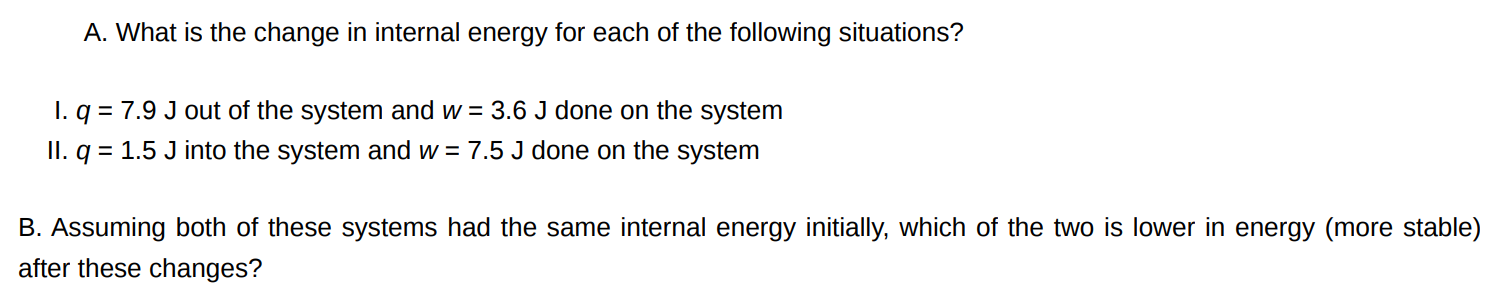 A. What is the change in internal energy for each of the following situations? I. q = 7.9 J out of the system and w = 3.6 J done on the system II. q = 1.5 J into the system and w = 7.5 J done on the system B. Assuming both of these systems had the same internal energy initially, which of the two is lower in energy (more stable) after these changes?