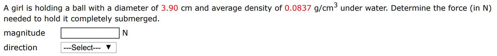 A girl is holding a ball with a diameter of 3.90 cm and average density of 0.0837 g/cm3 under water. Determine the force (in N ) needed to hold it completely submerged. magnitude N direction 