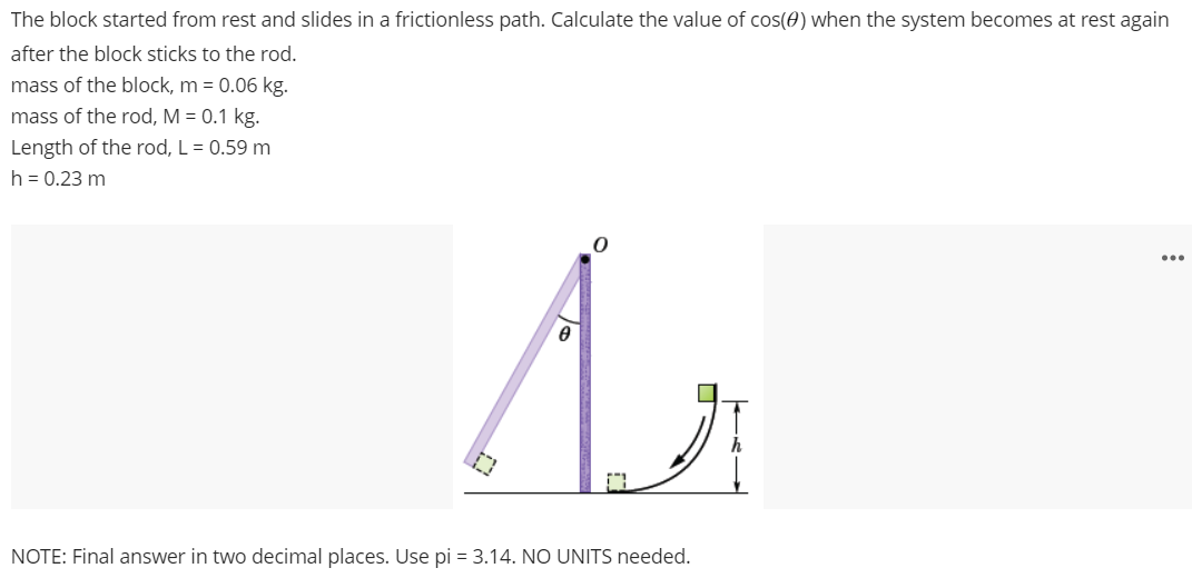 The block started from rest and slides in a frictionless path. Calculate the value of cos⁡(θ) when the system becomes at rest again after the block sticks to the rod. mass of the block, m = 0.06 kg. mass of the rod, M = 0.1 kg. Length of the rod, L = 0.59 m h = 0.23 m NOTE: Final answer in two decimal places. Use pi = 3.14. NO UNITS needed.