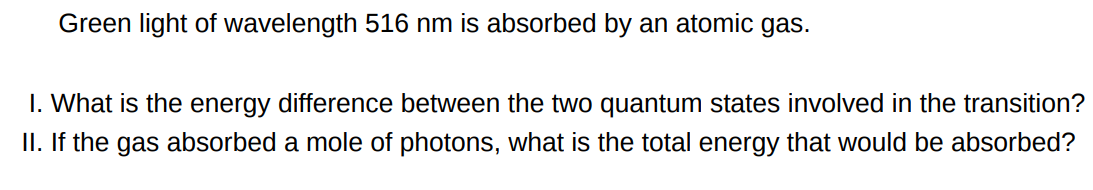 Green light of wavelength 516 nm is absorbed by an atomic gas. I. What is the energy difference between the two quantum states involved in the transition? II. If the gas absorbed a mole of photons, what is the total energy that would be absorbed?