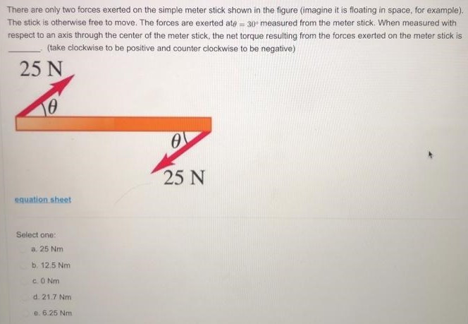 There are only two forces exerted on the simple meter stick shown in the figure (imagine it is floating in space, for example). The stick is otherwise free to move. The forces are exerted at = 30∘ measured from the meter stick. When measured with respect to an axis through the center of the meter stick, the net torque resulting from the forces exerted on the meter stick is (take clockwise to be positive and counter clockwise to be negative) equation sheet Select one: a. 25 Nm b. 12.5 Nm c. 0 Nm d. 21.7 Nm e. 6.25 Nm