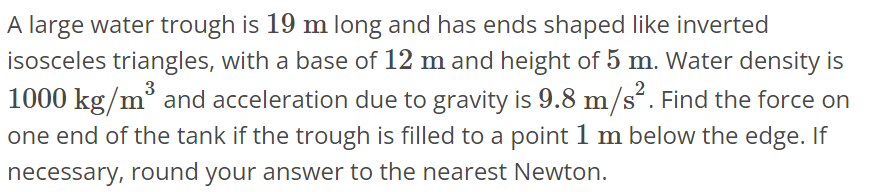 A large water trough is 19 m long and has ends shaped like inverted isosceles triangles, with a base of 12 m and height of 5 m. Water density is 1000 kg/m^3 and acceleration due to gravity is 9.8 m/s^2. Find the force on one end of the tank if the trough is filled to a point 1 m below the edge. If necessary, round your answer to the nearest Newton.