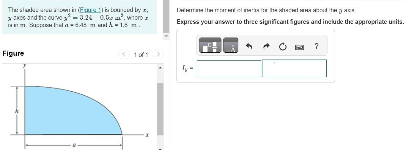 The shaded area shown in (Figure 1) is bounded by x, y axes and the curve y2 = 3.24 − 0.5x m2, where x is in m. Suppose that a = 6.48 m and h = 1.8 m. Figure 1 of 1 Determine the moment of inertia for the shaded area about the y axis. Express your answer to three significant figures and include the appropriate units. Iy =