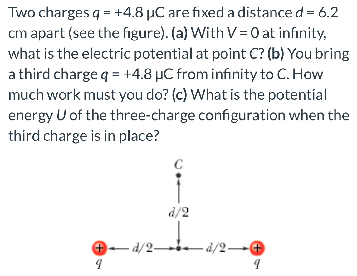 Two charges q = +4.8 μC are fixed a distance d = 6.2 cm apart (see the figure). (a) With V = 0 at infinity, what is the electric potential at point C ? (b) You bring a third charge q = +4.8 μC from infinity to C. How much work must you do? (c) What is the potential energy U of the three-charge configuration when the third charge is in place?