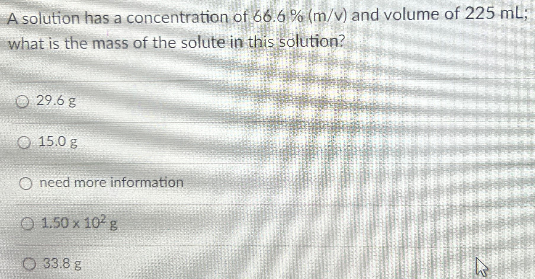 A solution has a concentration of 66.6% (m/v) and volume of 225 mL; what is the mass of the solute in this solution? 29.6 g 15.0 g need more information 1.50×102 g 33.8 g 