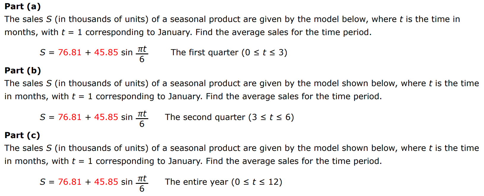 Part (a) The sales S (in thousands of units) of a seasonal product are given by the model below, where t is the time in months, with t = 1 corresponding to January. Find the average sales for the time period. S = 76.81 + 45.85 sin⁡πt6 The first quarter (0 ≤ t ≤ 3) Part (b) The sales S (in thousands of units) of a seasonal product are given by the model shown below, where t is the time in months, with t = 1 corresponding to January. Find the average sales for the time period. S = 76.81 + 45.85 sin⁡πt6 The second quarter (3 ≤ t ≤ 6) Part (c) The sales S (in thousands of units) of a seasonal product are given by the model shown below, where t is the time in months, with t = 1 corresponding to January. Find the average sales for the time period. S = 76.81 + 45.85 sin⁡πt6 The entire year (0 ≤ t ≤ 12)