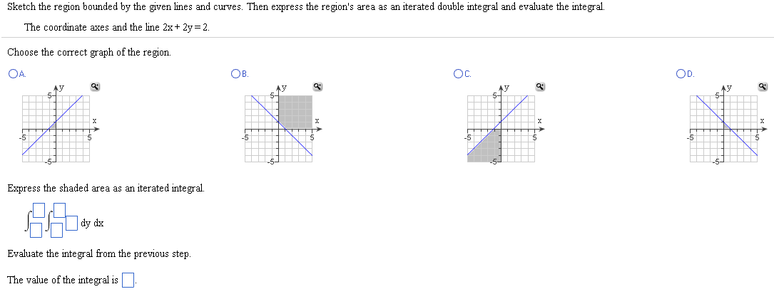 Sketch the region bounded by the given lines and curves. Then express the region's area as an iterated double integral and evaluate the integral. The coordinate axes and the line 2x + 2y = 2. Choose the correct graph of the region. A. B. C. D. Express the shaded area as an iterated integral. ∫∫dydx Evaluate the integral from the previous step. The value of the integral is.