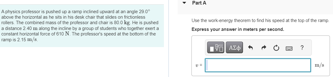 A physics professor is pushed up a ramp inclined upward at an angle 29.0∘ above the horizontal as he sits in his desk chair that slides on frictionless rollers. The combined mass of the professor and chair is 80.0 kg. He is pushed a distance 2.40 m along the incline by a group of students who together exert a constant horizontal force of 610 N. The professor's speed at the bottom of the ramp is 2.15 m/s. Part A Use the work-energy theorem to find his speed at the top of the ramp. Express your answer in meters per second. v = m/s