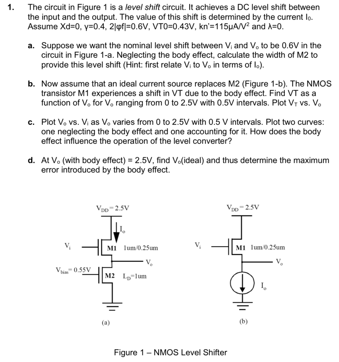  The circuit in Figure 1 is a level shift circuit. It achieves a DC level shift between the input and the output. The value of this shift is determined by the current I0. Assume Xd = 0, y = 0.4, 2|φf| = 0.6 V, VT0 = 0.43 V, kn = 115 μA/V2 and λ = 0. a. Suppose we want the nominal level shift between Vi and Vo to be 0.6 V in the circuit in Figure 1-a. Neglecting the body effect, calculate the width of M2 to provide this level shift (Hint: first relate Vi to Vo in terms of Io). b. Now assume that an ideal current source replaces M2 (Figure 1-b). The NMOS transistor M1 experiences a shift in VT due to the body effect. Find VT as a function of V0 for V0 ranging from 0 to 2.5 V with 0.5 V intervals. Plot VT Vs. Vo c. Plot Vo vs. Vi as Vo varies from 0 to 2.5 V with 0.5 V intervals. Plot two curves: one neglecting the body effect and one accounting for it. How does the body effect influence the operation of the level converter? d. At Vo (with body effect) = 2.5 V , find Vo (ideal) and thus determine the maximum error introduced by the body effect. (a) (b) Figure 1 - NMOS Level Shifter