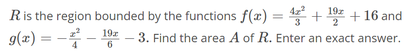 R is the region bounded by the functions f(x) = 4x^2/3 + 19x/2 + 16 and g(x) = - x^2/4 - 19x/6 - 3. Find the area A of R. Enter an exact answer.