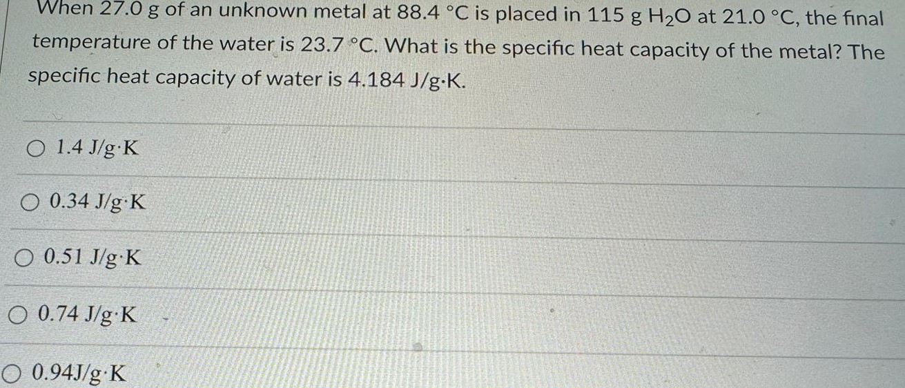 When 27.0 g of an unknown metal at 88.4 ∘C is placed in 115 g H2O at 21.0 ∘C, the final temperature of the water is 23.7 ∘C. What is the specific heat capacity of the metal? The specific heat capacity of water is 4.184 J/g⋅K 1.4 J/g⋅K 0.34 J/g⋅K 0.51 J/g⋅K 0.74 J/g⋅K 0.94 J/g⋅K 