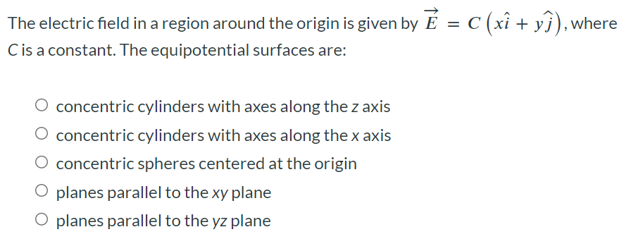 The electric field in a region around the origin is given by E→ = C(xi^ + yj^), where C is a constant. The equipotential surfaces are: concentric cylinders with axes along the z axis concentric cylinders with axes along the x axis concentric spheres centered at the origin planes parallel to the xy plane planes parallel to the yz plane