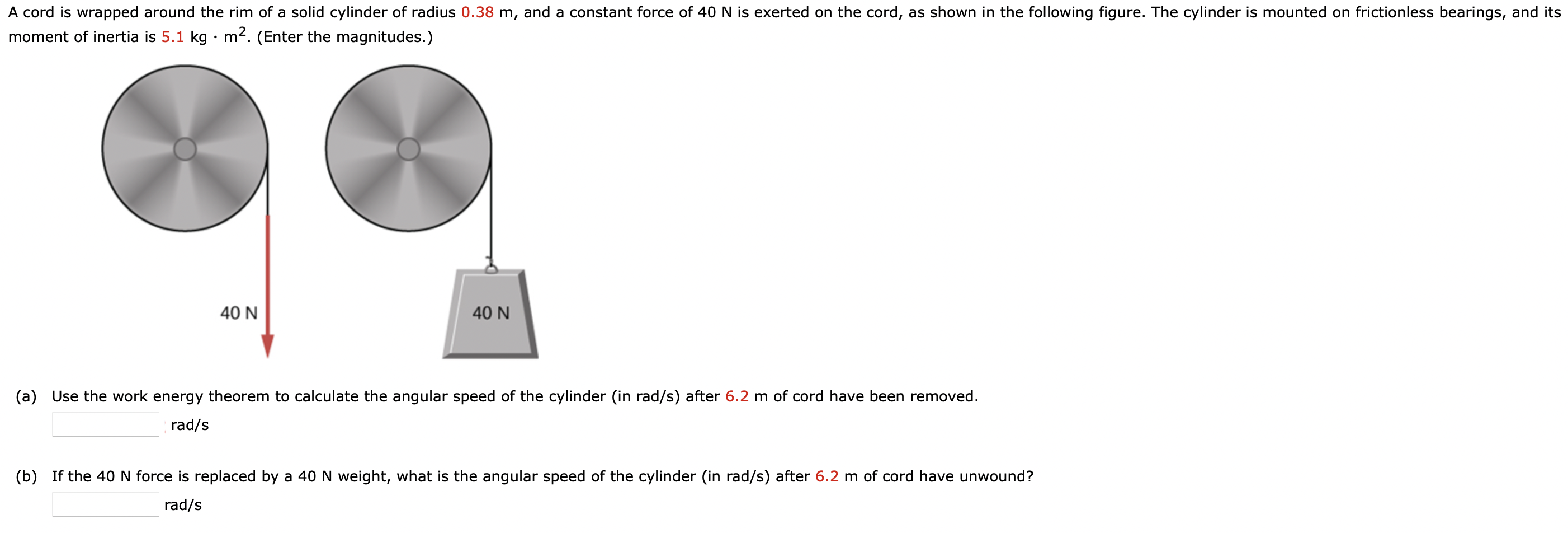 A cord is wrapped around the rim of a solid cylinder of radius 0.38 m, and a constant force of 40 N is exerted on the cord, as shown in the following figure. The cylinder is mounted on frictionless bearings, and its moment of inertia is 5.1 kg⋅m2. (Enter the magnitudes. ) (a) Use the work energy theorem to calculate the angular speed of the cylinder (in rad/s) after 6.2 m of cord have been removed. rad/s (b) If the 40 N force is replaced by a 40 N weight, what is the angular speed of the cylinder (in rad/s) after 6.2 m of cord have unwound? rad/s