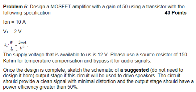 Problem 5: Design a MOSFET amplifier with a gain of 50 using a transistor with the following specification 43 Points Ion = 10 A VT = 2 V kn′W/L = 3 mA/V2, The supply voltage that is available to us is 12 V. Please use a source resistor of 150 Kohm for temperature compensation and bypass it for audio signals. Once the design is complete, sketch the schematic of a suggested (do not need to design it here) output stage if this circuit will be used to drive speakers. The circuit should provide a clean signal with minimal distortion and the output stage should have a power efficiency greater than 50%.