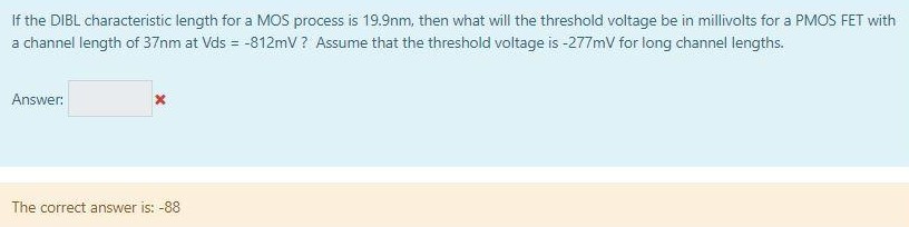 If the DIBL characteristic length for a MOS process is 19.9 nm, then what will the threshold voltage be in millivolts for a PMOS FET with a channel length of 37 nm at Vds = −812 mV ? Assume that the threshold voltage is −277 mV for long channel lengths. Answer: The correct answer is: -88 