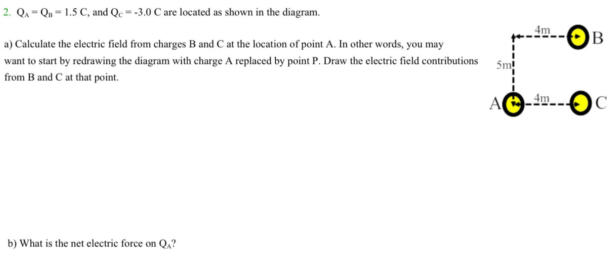 QA = QB = 1.5 C, and QC = −3.0 C are located as shown in the diagram. a) Calculate the electric field from charges B and C at the location of point A. In other words, you may want to start by redrawing the diagram with charge A replaced by point P. Draw the electric field contributions from B and C at that point. b) What is the net electric force on QA?