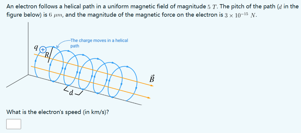 An electron follows a helical path in a uniform magnetic field of magnitude 5 T. The pitch of the path (d in the figure below) is 6 μm, and the magnitude of the magnetic force on the electron is 3×10−15 N. What is the electron's speed (in km/s)?