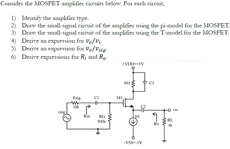 Consider the MOSFET amplifier circuits below. For each circuit, Identify the amplifier type. Draw the small-signal circuit of the amplifier using the pi-model for the MOSFET, Draw the small-signal circuit of the amplifier using the T-model for the MOSFET. Derive an expression for vo/vi. Derive an expression for vo/vsig . Derive expressions for Ri and Ro. 