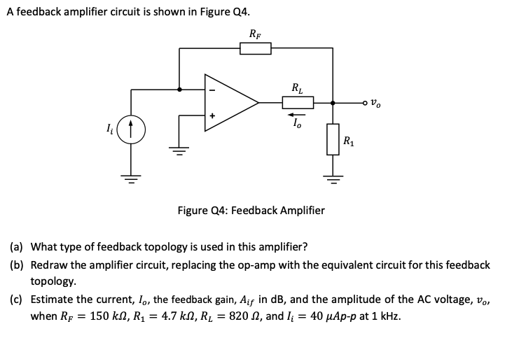 A feedback amplifier circuit is shown in Figure Q4. Figure Q4: Feedback Amplifier (a) What type of feedback topology is used in this amplifier? (b) Redraw the amplifier circuit, replacing the op-amp with the equivalent circuit for this feedback topology. (c) Estimate the current, Io, the feedback gain, Aif in dB, and the amplitude of the AC voltage, vo, when RF = 150 kΩ, R1 = 4.7 kΩ, RL = 820 Ω, and Ii = 40 μAp−p at 1 kHz.