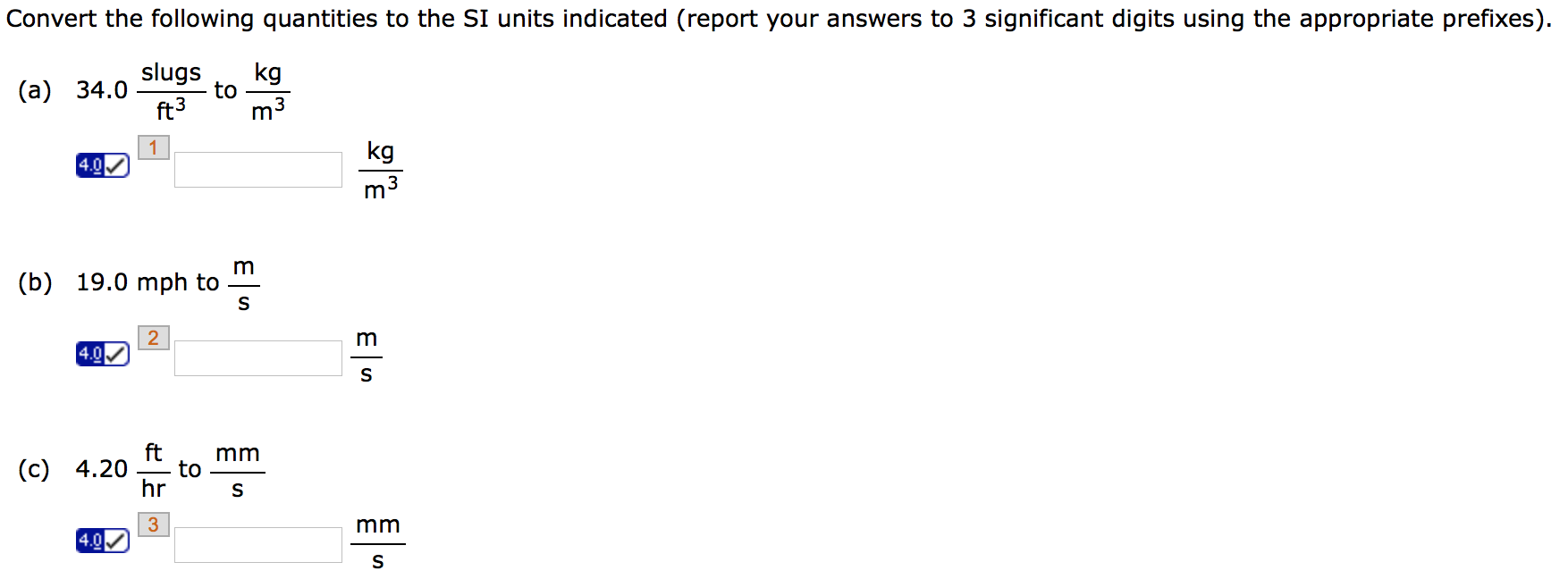 Convert the following quantities to the SI units indicated (report your answers to 3 significant digits using the appropriate prefixes). (a) 34.0 slugs/ft3 to kg/m3 kg m3 (b) 19.0 mph to m/s m s (c) 4.20 ft/hr to mm/s mm s