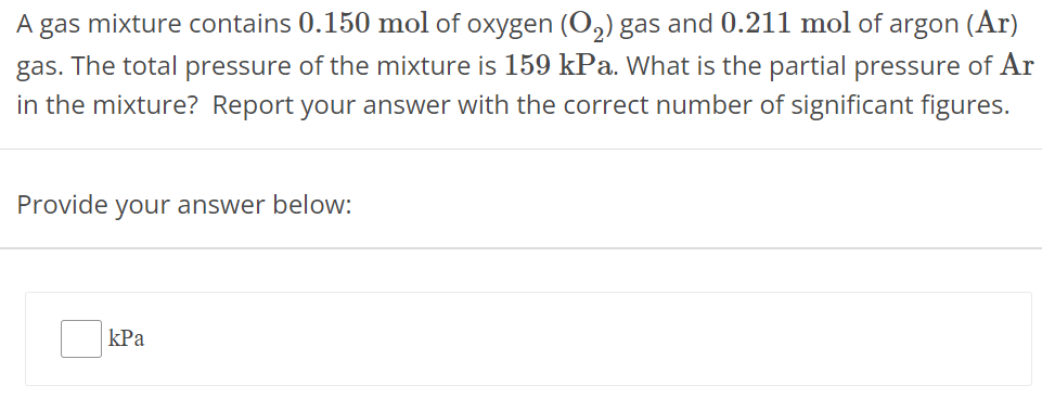 A gas mixture contains 0.150 mol of oxygen (O2) gas and 0.211 mol of argon (Ar) gas. The total pressure of the mixture is 159 kPa. What is the partial pressure of Ar in the mixture? Report your answer with the correct number of significant figures. Provide your answer below: kPa 