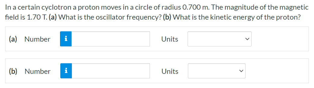 In a certain cyclotron a proton moves in a circle of radius 0.700 m. The magnitude of the magnetic field is 1.70 T. (a) What is the oscillator frequency? (b) What is the kinetic energy of the proton? (a) Number Units (b) Number Units