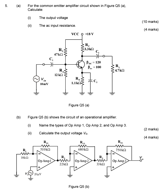 (a) For the common emitter amplifier circuit shown in Figure Q5 (a), Calculate: (i) The output voltage (ii) The ac input resistance. (10 marks) (4 marks) Figure Q5 (a) (b) Figure Q5 (b) shows the circuit of an operational amplifier. (i) Name the types of Op Amp 1, Op Amp 2, and Op Amp 3. (ii) Calculate the output voltage V0. (2 marks) (4 marks) Figure Q5 (b)