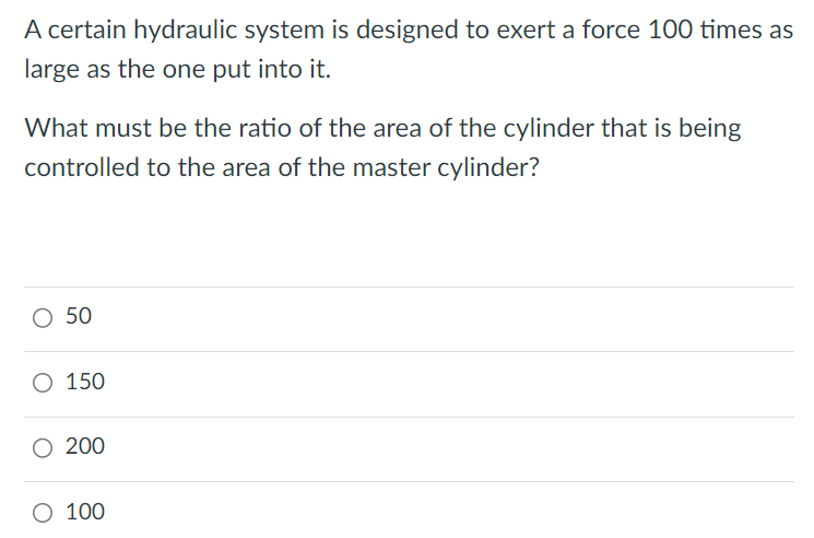 A certain hydraulic system is designed to exert a force 100 times as large as the one put into it. What must be the ratio of the area of the cylinder that is being controlled to the area of the master cylinder? 50 150 200 100