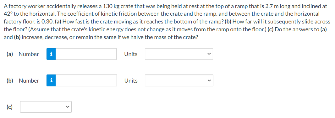 A factory worker accidentally releases a 130 kg crate that was being held at rest at the top of a ramp that is 2.7 m long and inclined at 42∘ to the horizontal. The coefficient of kinetic friction between the crate and the ramp, and between the crate and the horizontal factory floor, is 0.30. (a) How fast is the crate moving as it reaches the bottom of the ramp? (b) How far will it subsequently slide across the floor? (Assume that the crate's kinetic energy does not change as it moves from the ramp onto the floor.) (c) Do the answers to (a) and (b) increase, decrease, or remain the same if we halve the mass of the crate? (a) Number Units (b) Number Units (c)