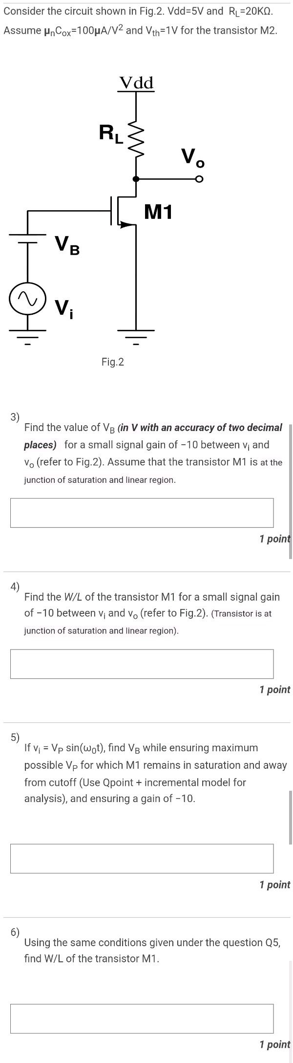 Consider the circuit shown in Fig. 2. Vdd = 5 V and RL = 20 KΩ Assume μnCox = 100 μA/V2 and Vth = 1 V for the transistor M 2. Fig. 2 3) Find the value of VB (in V with an accuracy of two decimal places) for a small signal gain of -10 between vi and vO (refer to Fig. 2). Assume that the transistor M1 is at the junction of saturation and linear region. 1 point 4) Find the W/L of the transistor M1 for a small signal gain of -10 between vi and v0 (refer to Fig. 2). (Transistor is at junction of saturation and linear region). 1 point 5) If vi = VPsin⁡(ω0t), find VB while ensuring maximum possible VP for which M 1 remains in saturation and away from cutoff (Use Qpoint + incremental model for analysis), and ensuring a gain of -10.1 point 6) Using the same conditions given under the question Q5, find W/L of the transistor M1.1 point