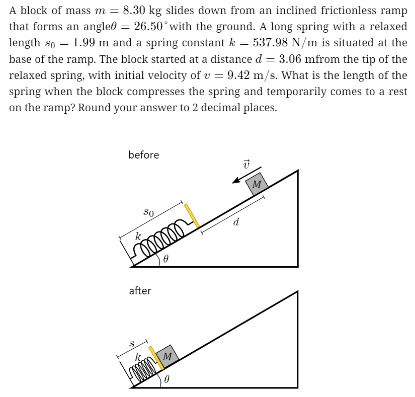 A block of mass m = 8.30 kg slides down from an inclined frictionless ramp that forms an angle θ = 26.50∘ with the ground. A long spring with a relaxed length s0 = 1.99 m and a spring constant k = 537.98 N/m is situated at the base of the ramp. The block started at a distance d = 3.06 mfrom the tip of the relaxed spring, with initial velocity of v = 9.42 m/s. What is the length of the spring when the block compresses the spring and temporarily comes to a rest on the ramp? Round your answer to 2 decimal places.