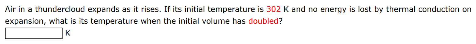 Air in a thundercloud expands as it rises. If its initial temperature is 302 K and no energy is lost by thermal conduction on expansion, what is its temperature when the initial volume has doubled? K