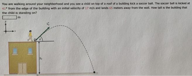 You are walking around your neighborhood and you see a child on top of a roof of a building kick a soccer ball. The soccer ball is kicked at 41∘ from the edge of the building with an initial velocity of 17 m/s and lands 65 meters away from the wall. How tall is the building that the child is standing on? m