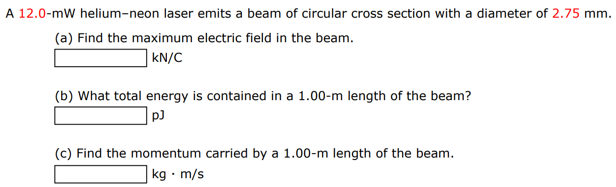 A 12.0-mW helium-neon laser emits a beam of circular cross section with a diameter of 2.75 mm. (a) Find the maximum electric field in the beam. kN/C (b) What total energy is contained in a 1.00−m length of the beam? pJ (c) Find the momentum carried by a 1.00−m length of the beam. kg⋅m/s