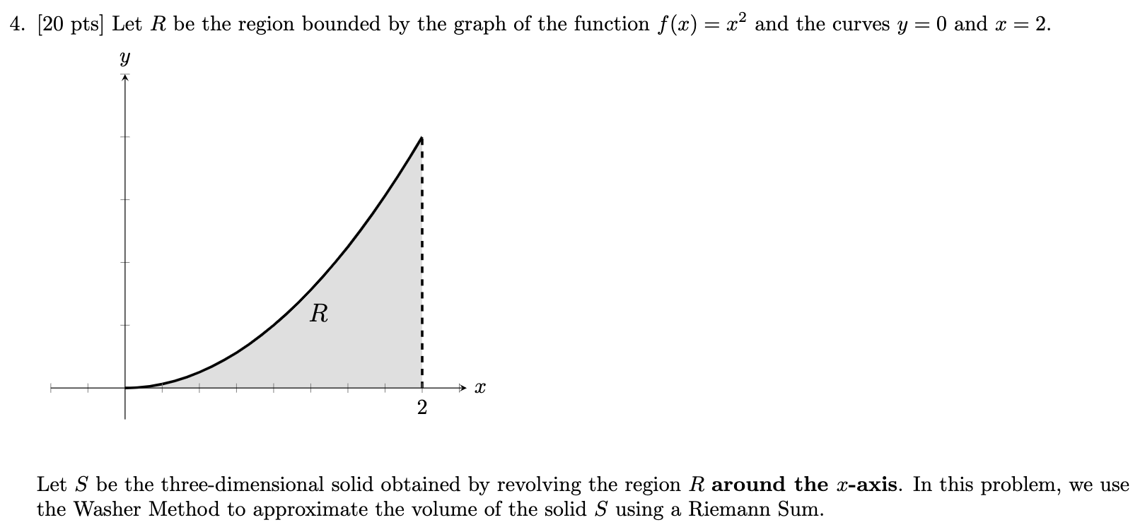 Let R be the region bounded by the graph of the function f(x) = x2 and the curves y = 0 and x = 2. Let S be the three-dimensional solid obtained by revolving the region R around the x-axis. In this problem, we use the Washer Method to approximate the volume of the solid S using a Riemann Sum.