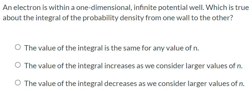 An electron is within a one-dimensional, infinite potential well. Which is true about the integral of the probability density from one wall to the other? The value of the integral is the same for any value of n. The value of the integral increases as we consider larger values of n. The value of the integral decreases as we consider larger values of n.