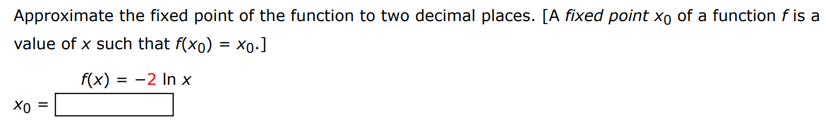 Approximate the fixed point of the function to two decimal places. [A fixed point x0 of a function f is a value of x such that f(x0) = x0.] f(x) = -2 lnx x0 =