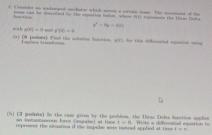 2. Consider an undamped oscillator which moves a certain mass. The movement of the mass can be described by the equation below, where δ(t) represents the Dirac Delta function. y′′ − 9y = δ(t) with y(0) = 0 and y′(0) = 0. (a) ( 8 points) Find the solution function, y(t), for this differential equation using Laplace transforms. (b) (2 points) In the case given by the problem, the Dirac Delta function applies an instantaneous force (impulse) at time t = 0. Write a differential equation to represent the situation if the impulse were instead applied at time t = π.