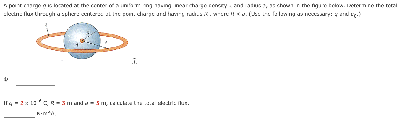 A point charge q is located at the center of a uniform ring having linear charge density λ and radius a, as shown in the figure below. Determine the total electric flux through a sphere centered at the point charge and having radius R, where R < a. (Use the following as necessary: q and ε0.) (i) Φ = If q = 2×10−6 C, R = 3 m and a = 5 m, calculate the total electric flux. N⋅m2/C