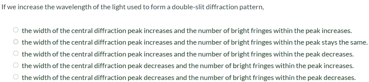 If we increase the wavelength of the light used to form a double-slit diffraction pattern, the width of the central diffraction peak increases and the number of bright fringes within the peak increases. the width of the central diffraction peak increases and the number of bright fringes within the peak stays the same. the width of the central diffraction peak increases and the number of bright fringes within the peak decreases. the width of the central diffraction peak decreases and the number of bright fringes within the peak increases. the width of the central diffraction peak decreases and the number of bright fringes within the peak decreases.