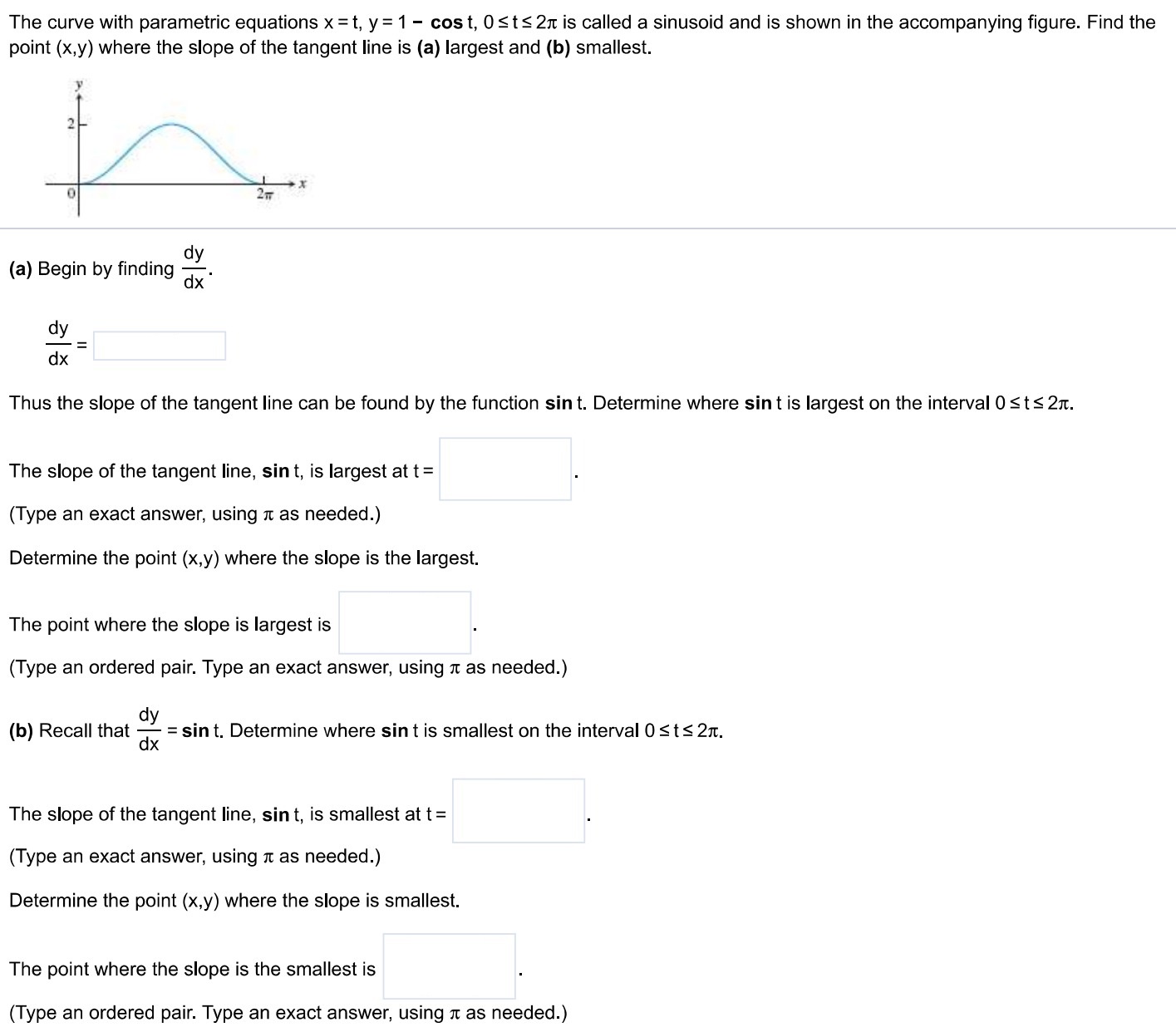 The curve with parametric equations x = t, y = 1−cos⁡t, 0 ≤ t ≤ 2π is called a sinusoid and is shown in the accompanying figure. Find the point (x, y) where the slope of the tangent line is (a) largest and (b) smallest. (a) Begin by finding dydx. dydx = Thus the slope of the tangent line can be found by the function s i nt. Determine where s i nt is largest on the interval 0 ≤ t ≤ 2π. The slope of the tangent line, s i nt, is largest at t = (Type an exact answer, using π as needed. ) Determine the point (x, y) where the slope is the largest. The point where the slope is largest is (Type an ordered pair. Type an exact answer, using π as needed. ) (b) Recall that dydx = s i nt. Determine where s i nt is smallest on the interval 0 ≤ t ≤ 2π. The slope of the tangent line, s i nt, is smallest at t = (Type an exact answer, using π as needed. ) Determine the point (x, y) where the slope is smallest. The point where the slope is the smallest is (Type an ordered pair. Type an exact answer, using π as needed. ) 