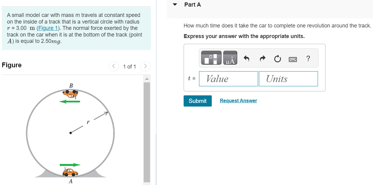 A small model car with mass m travels at constant speed on the inside of a track that is a vertical circle with radius r = 3.00 m (Figure 1). The normal force exerted by the track on the car when it is at the bottom of the track (point A ) is equal to 2.50 mg. Figure 1 of 1 Part A How much time does it take the car to complete one revolution around the track. t = 