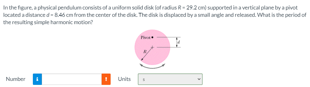 In the figure, a physical pendulum consists of a uniform solid disk (of radius R = 29.2 cm) supported in a vertical plane by a pivot located a distance d = 8.46 cm from the center of the disk. The disk is displaced by a small angle and released. What is the period of the resulting simple harmonic motion? Number Units