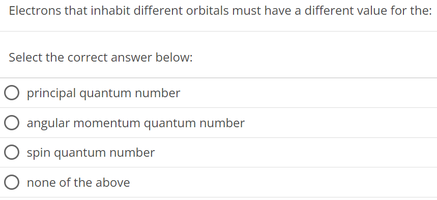 Electrons that inhabit different orbitals must have a different value for the: Select the correct answer below: principal quantum number angular momentum quantum number spin quantum number none of the above 