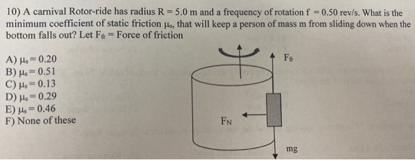 A carnival Rotor-ride has radius R = 5.0 m and a frequency of rotation f = 0.50 rev/s. What is the minimum coefficient of static friction μs, that will keep a person of mass m from sliding down when the bottom falls out? Let Ffr = Force of friction A) μs = 0.20 B) μs = 0.51 C) μs = 0.13 D) μs = 0.29 E) μs = 0.46 F) None of these