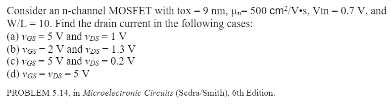 Consider an n-channel MOSFET with tox = 9 nm, μn = 500 cm2/V⋅s, Vtn = 0.7 V, and W/L = 10. Find the drain current in the following cases: (a) vGS = 5 V and vDS = 1 V (b) vGS = 2 V and vDS = 1.3 V (c) vGS = 5 V and vDS = 0.2 V (d) vGS = vDS = 5 V PROBLEM 5.14, in Microelectronic Circuits (Sedra/Smith), 6th Edition.